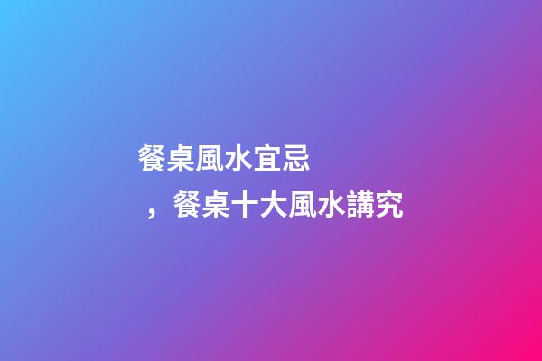 餐桌風水宜忌，餐桌十大風水講究
